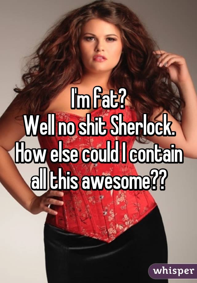 I'm fat?
Well no shit Sherlock. How else could I contain all this awesome??