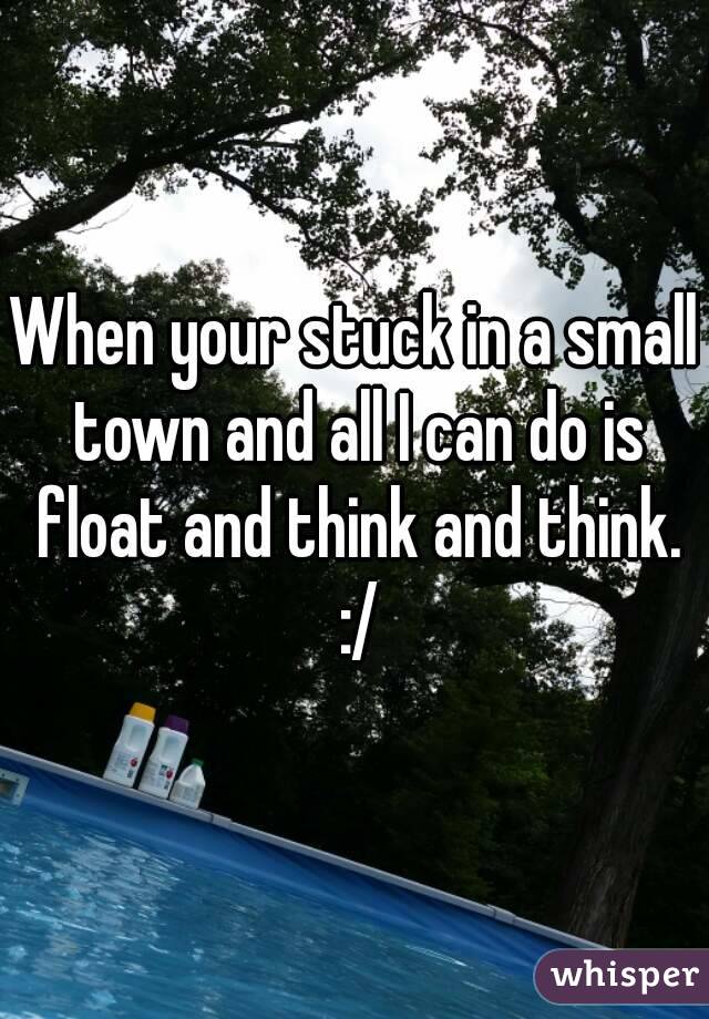 When your stuck in a small town and all I can do is float and think and think. :/