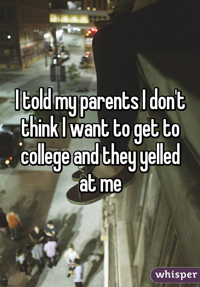 I told my parents I don't think I want to get to college and they yelled at me