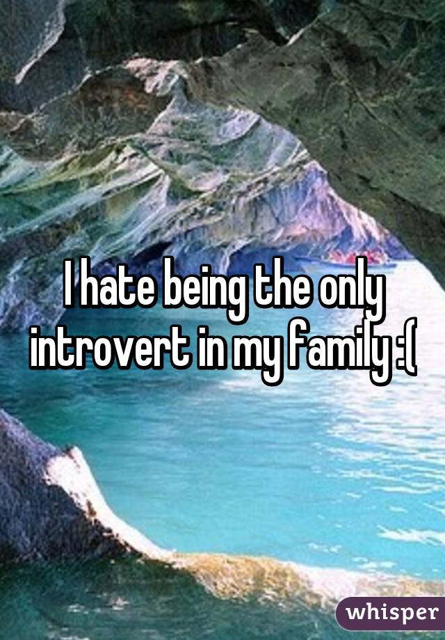 I hate being the only introvert in my family :(