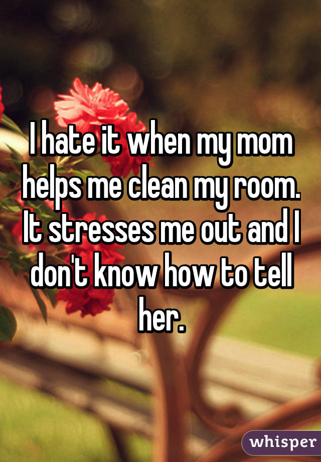 I hate it when my mom helps me clean my room. It stresses me out and I don't know how to tell her.