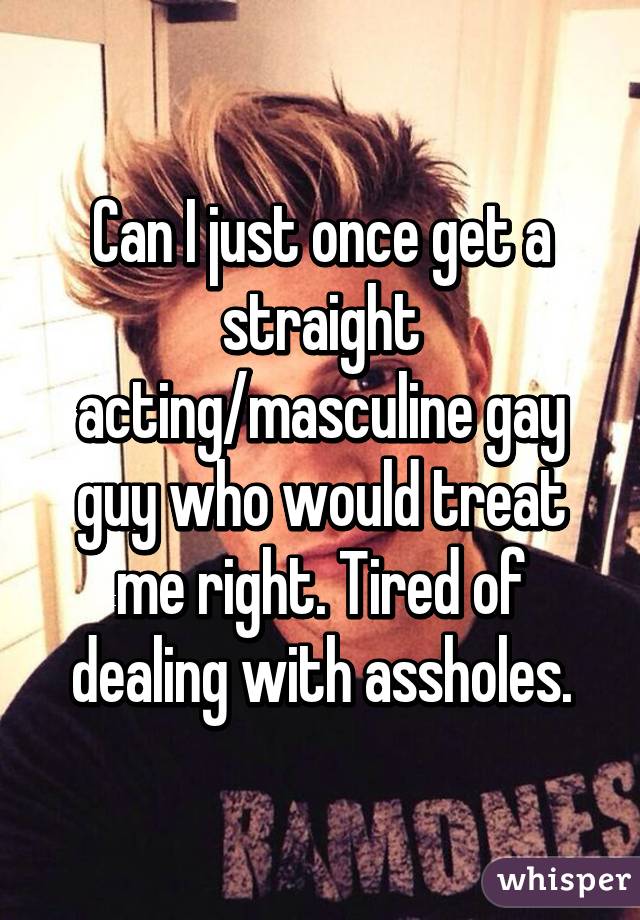 Can I just once get a straight acting/masculine gay guy who would treat me right. Tired of dealing with assholes.