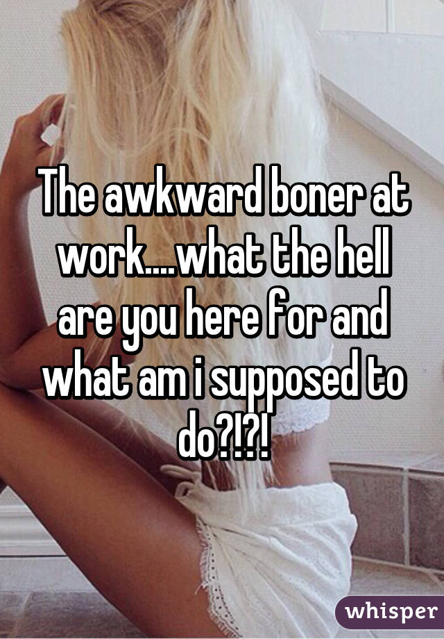 The awkward boner at work....what the hell are you here for and what am i supposed to do?!?!