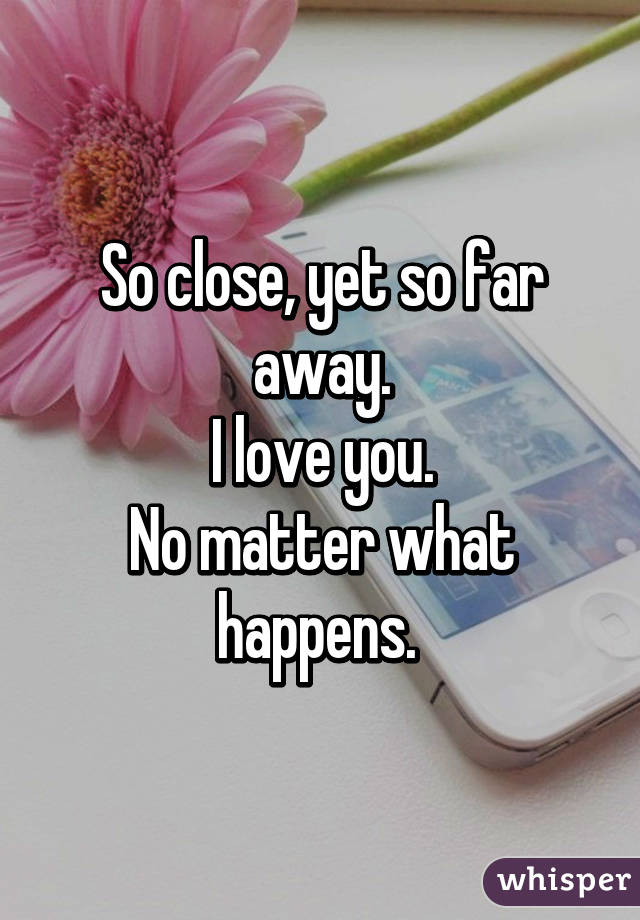 So close, yet so far away.
I love you.
No matter what happens. 