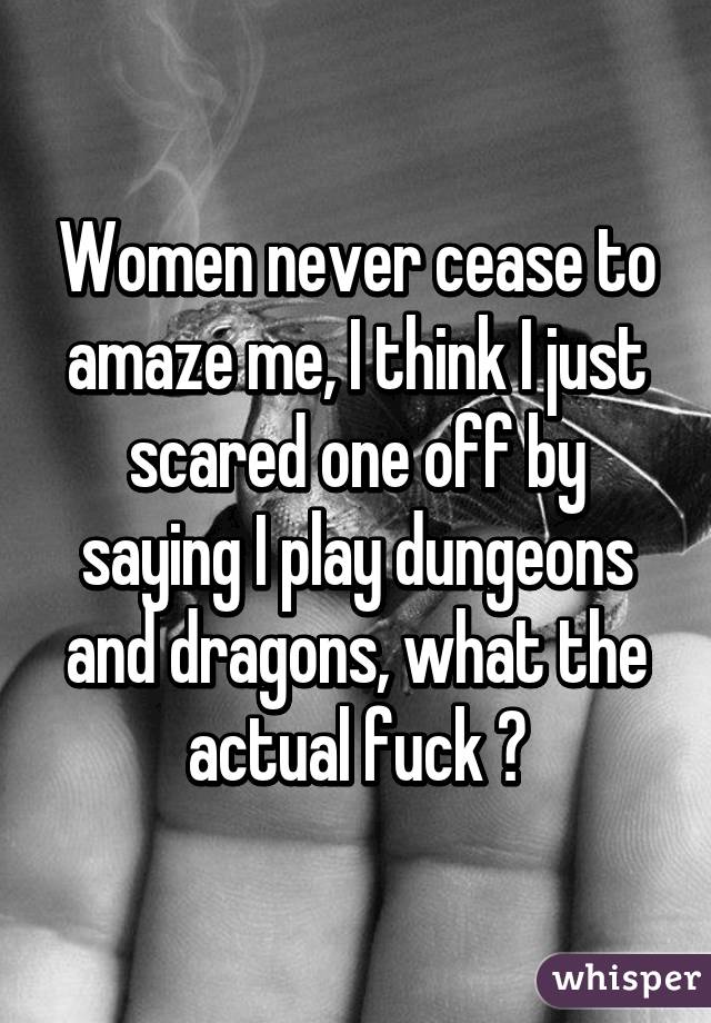 Women never cease to amaze me, I think I just scared one off by saying I play dungeons and dragons, what the actual fuck ?