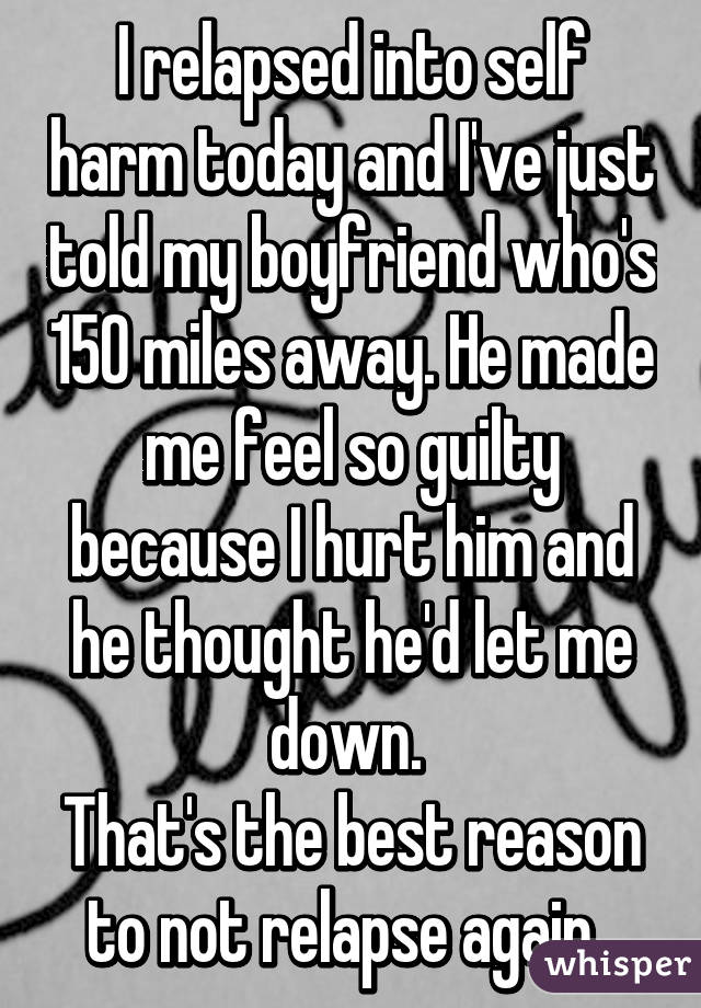 I relapsed into self harm today and I've just told my boyfriend who's 150 miles away. He made me feel so guilty because I hurt him and he thought he'd let me down. 
That's the best reason to not relapse again. 