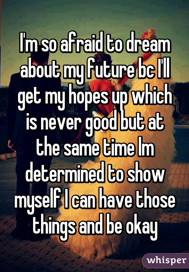 I'm so afraid to dream about my future bc I'll get my hopes up which is never good but at the same time Im determined to show myself I can have those things and be okay