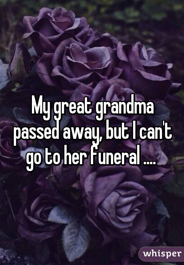 My great grandma passed away, but I can't go to her funeral .... 