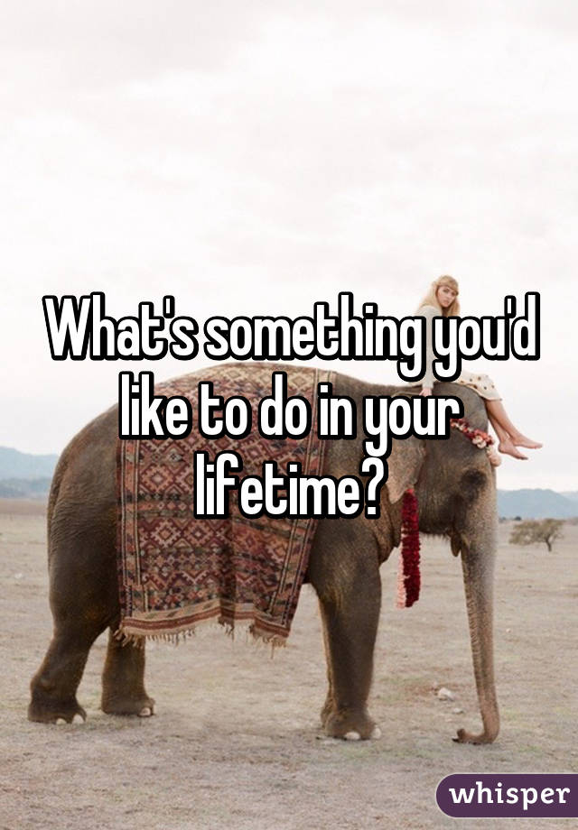 What's something you'd like to do in your lifetime?