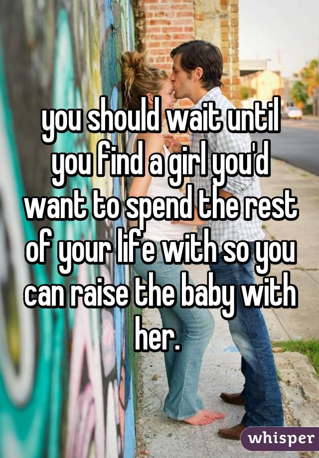 you should wait until you find a girl you'd want to spend the rest of your life with so you can raise the baby with her. 