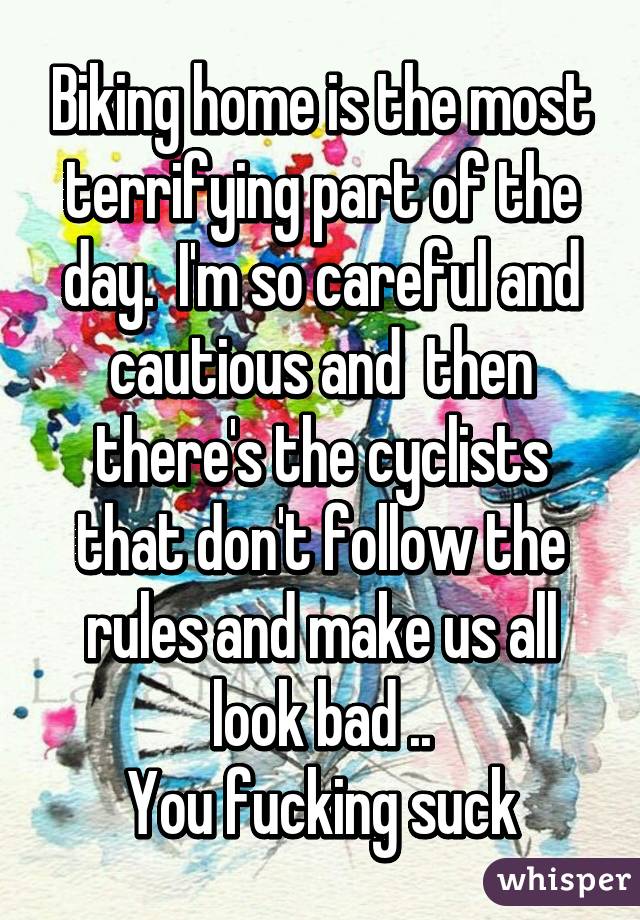 Biking home is the most terrifying part of the day.  I'm so careful and cautious and  then there's the cyclists that don't follow the rules and make us all look bad ..
You fucking suck