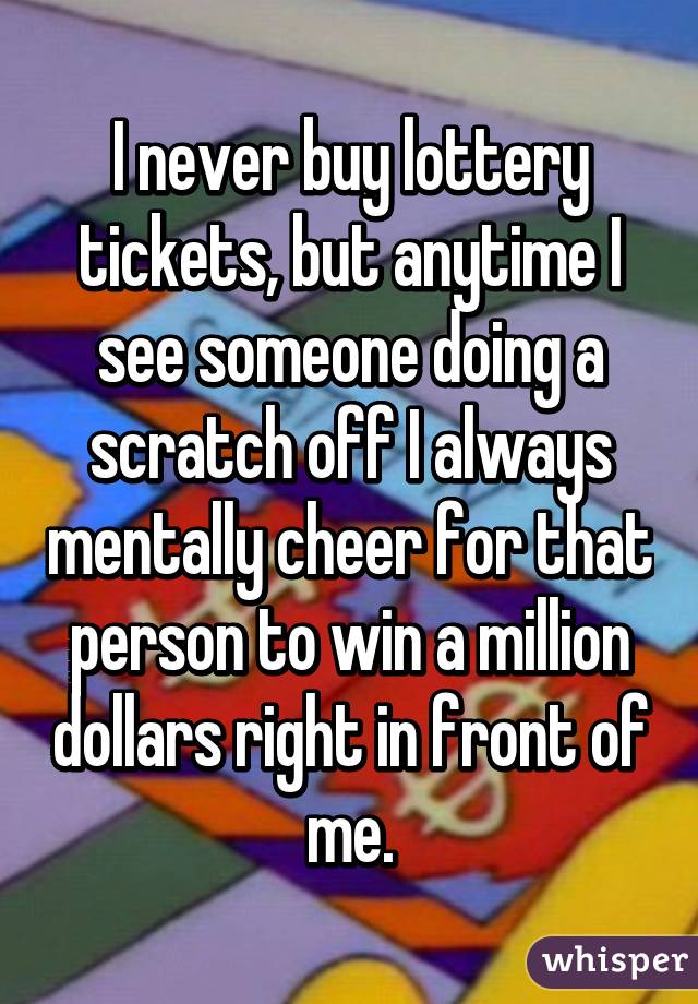 I never buy lottery tickets, but anytime I see someone doing a scratch off I always mentally cheer for that person to win a million dollars right in front of me.