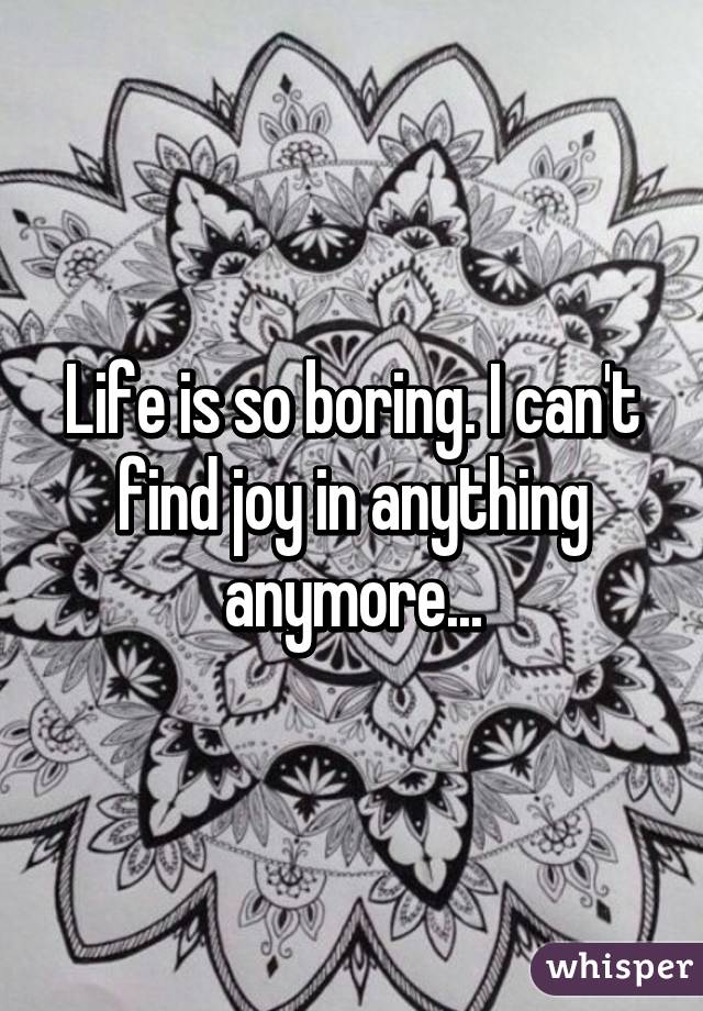 Life is so boring. I can't find joy in anything anymore...