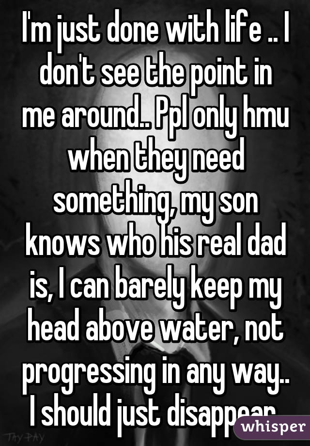 I'm just done with life .. I don't see the point in me around.. Ppl only hmu when they need something, my son knows who his real dad is, I can barely keep my head above water, not progressing in any way.. I should just disappear 