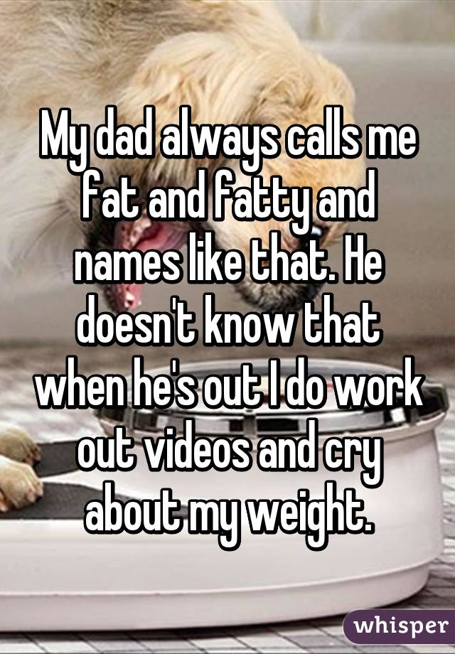 My dad always calls me fat and fatty and names like that. He doesn't know that when he's out I do work out videos and cry about my weight.