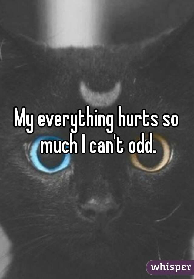 My everything hurts so much I can't odd.