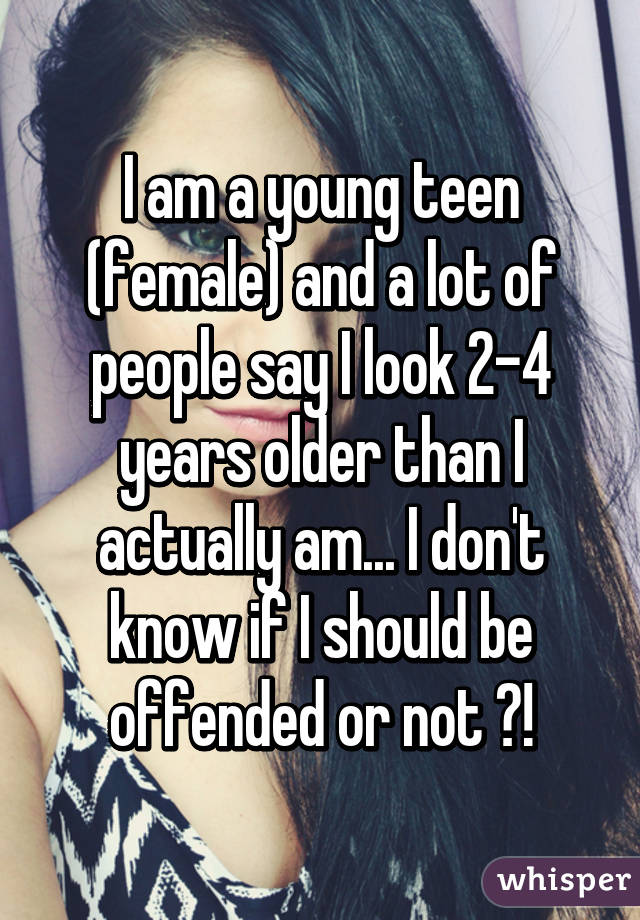 I am a young teen (female) and a lot of people say I look 2-4 years older than I actually am... I don't know if I should be offended or not ?!