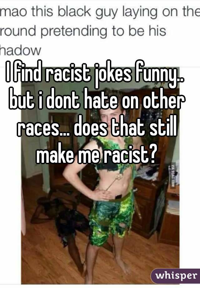 I find racist jokes funny.. but i dont hate on other races... does that still make me racist?