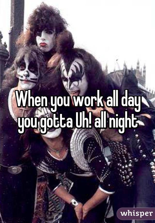 When you work all day
you gotta Uh! all night