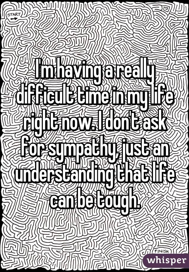 I'm having a really difficult time in my life right now. I don't ask for sympathy, just an understanding that life can be tough.