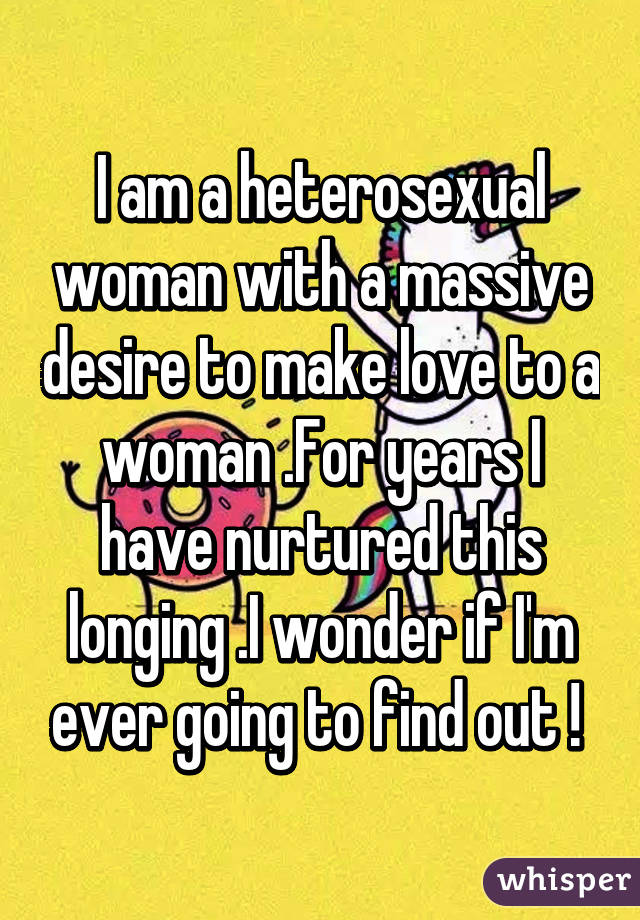 I am a heterosexual woman with a massive desire to make love to a woman .For years I have nurtured this longing .I wonder if I'm ever going to find out ! 