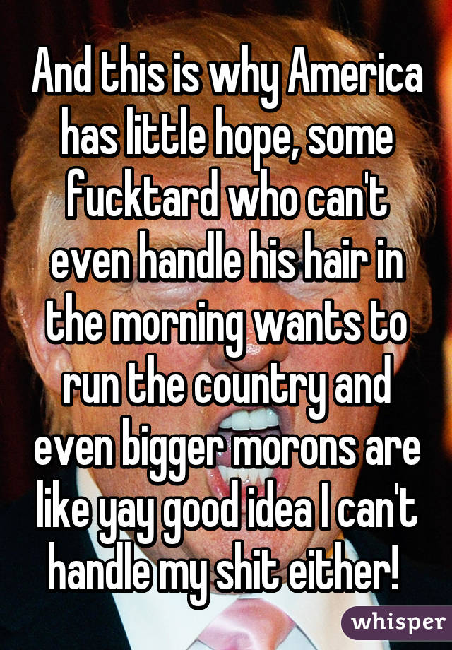 And this is why America has little hope, some fucktard who can't even handle his hair in the morning wants to run the country and even bigger morons are like yay good idea I can't handle my shit either! 