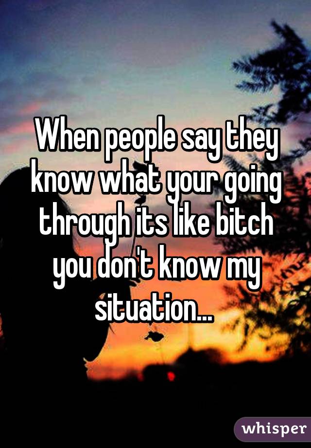 When people say they know what your going through its like bitch you don't know my situation... 