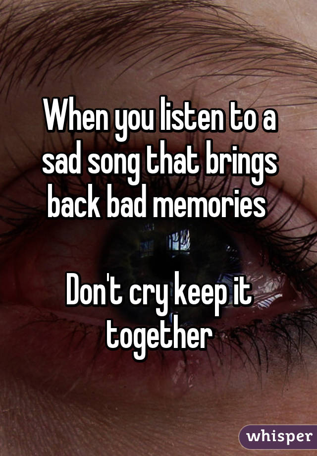 When you listen to a sad song that brings back bad memories 

Don't cry keep it together