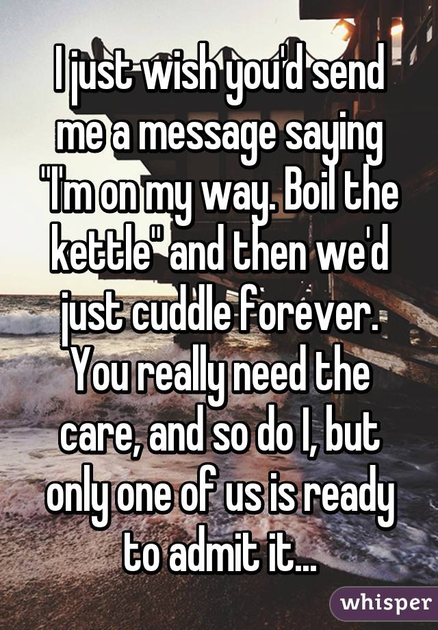 I just wish you'd send me a message saying "I'm on my way. Boil the kettle" and then we'd just cuddle forever. You really need the care, and so do I, but only one of us is ready to admit it...