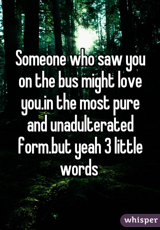 Someone who saw you on the bus might love you.in the most pure and unadulterated form.but yeah 3 little words 