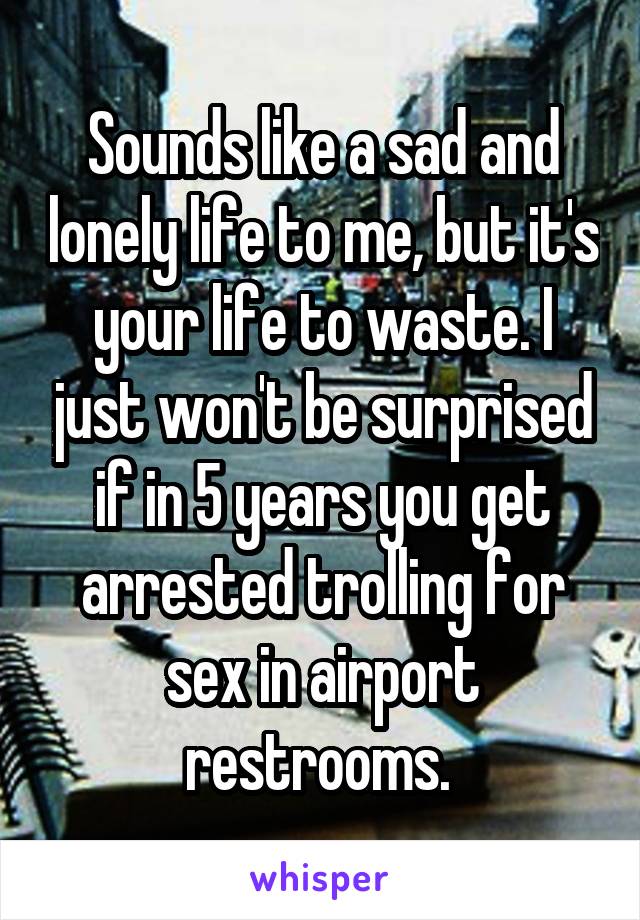 Sounds like a sad and lonely life to me, but it's your life to waste. I just won't be surprised if in 5 years you get arrested trolling for sex in airport restrooms. 