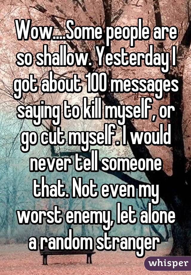 Wow....Some people are so shallow. Yesterday I got about 100 messages saying to kill myself, or go cut myself. I would never tell someone that. Not even my worst enemy, let alone a random stranger 