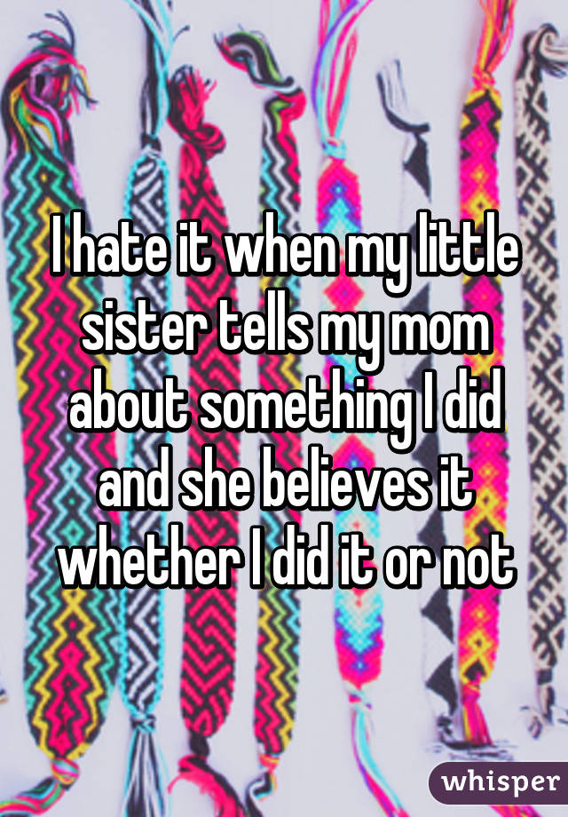 I hate it when my little sister tells my mom about something I did and she believes it whether I did it or not