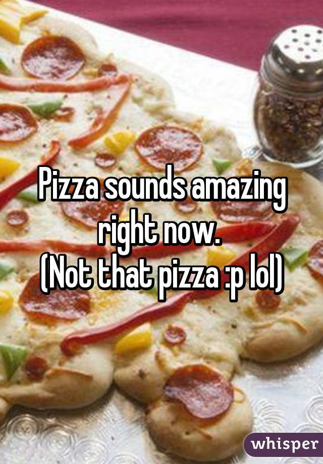 Pizza sounds amazing right now. 
(Not that pizza :p lol)