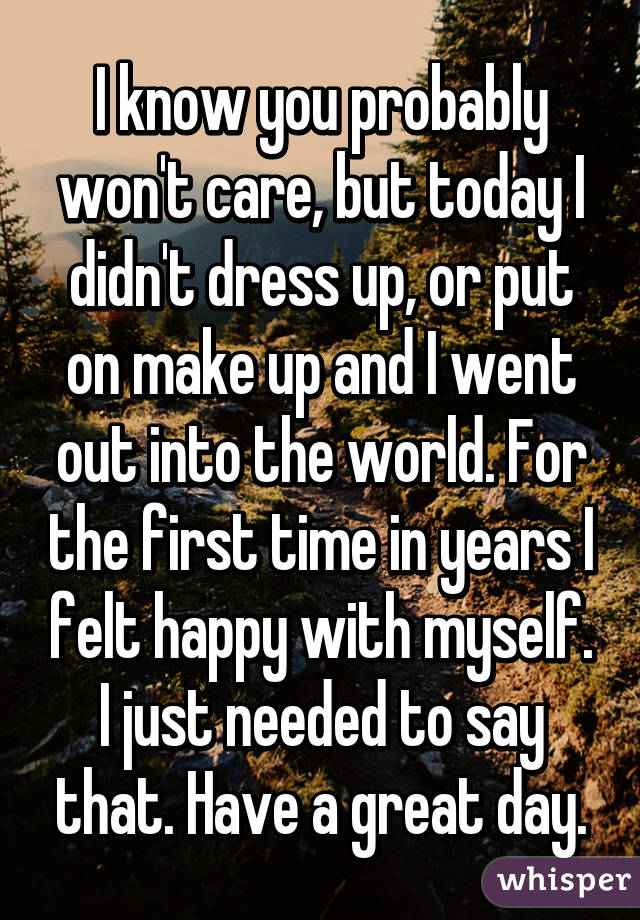 I know you probably won't care, but today I didn't dress up, or put on make up and I went out into the world. For the first time in years I felt happy with myself. I just needed to say that. Have a great day.