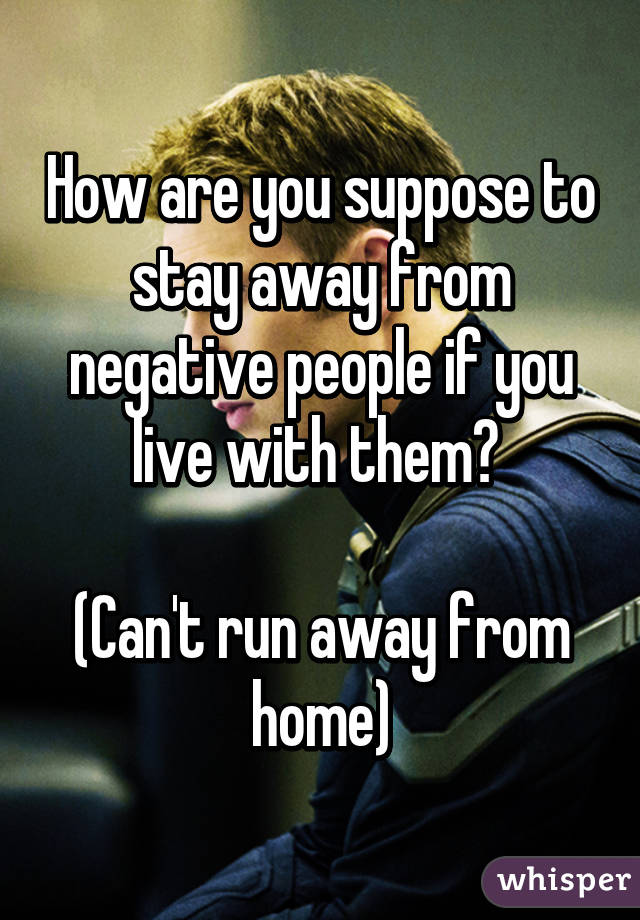 How are you suppose to stay away from negative people if you live with them? 

(Can't run away from home)