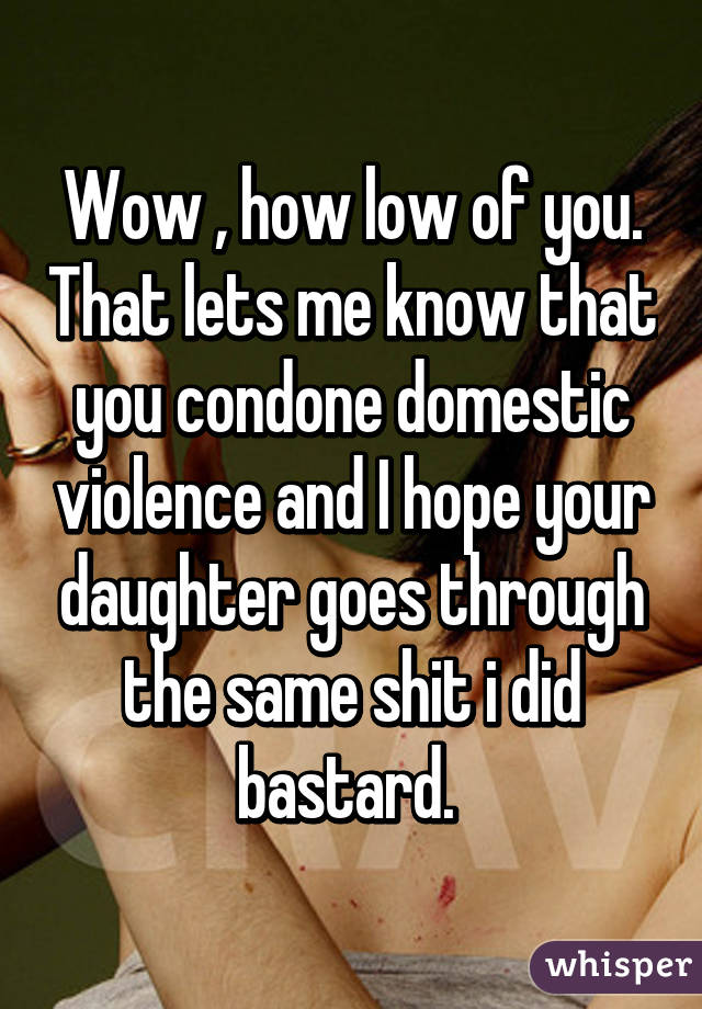 Wow , how low of you. That lets me know that you condone domestic violence and I hope your daughter goes through the same shit i did bastard. 