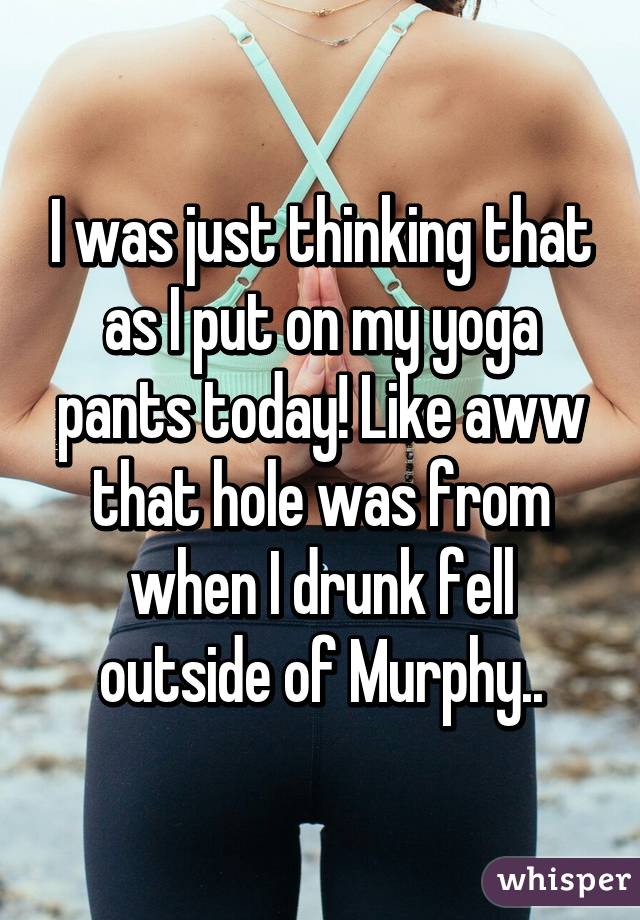 I was just thinking that as I put on my yoga pants today! Like aww that hole was from when I drunk fell outside of Murphy..