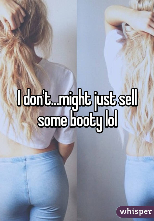 I don't...might just sell some booty lol