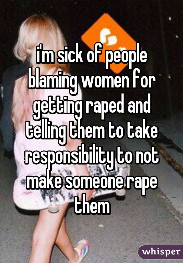 i'm sick of people blaming women for getting raped and telling them to take responsibility to not make someone rape them