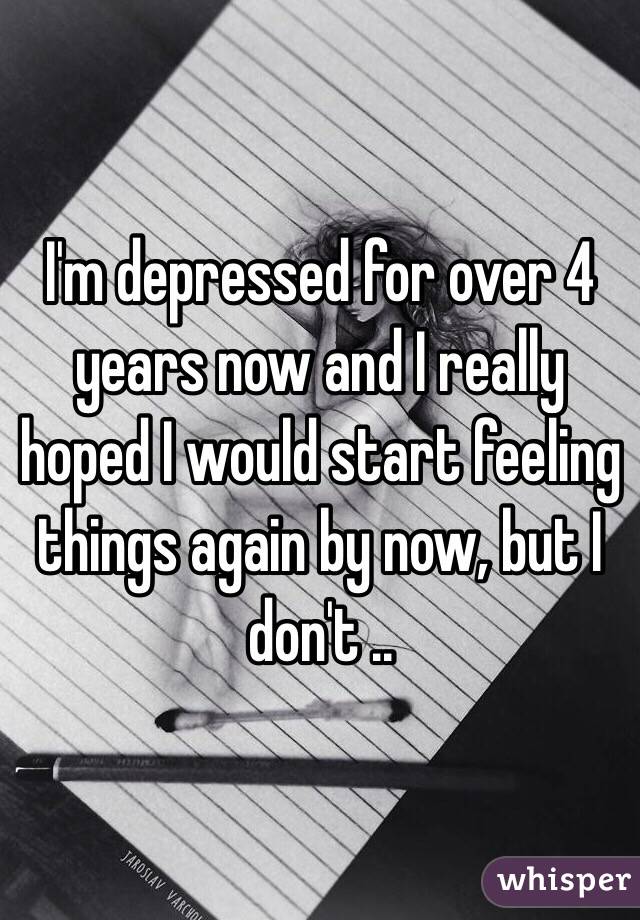 I'm depressed for over 4 years now and I really hoped I would start feeling things again by now, but I don't .. 