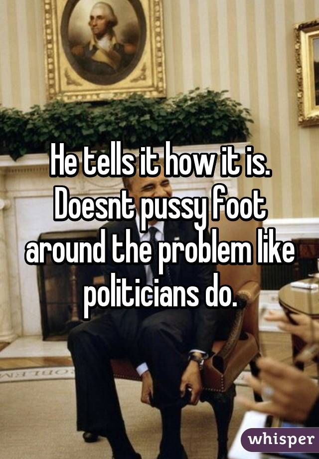 He tells it how it is. Doesnt pussy foot around the problem like politicians do.