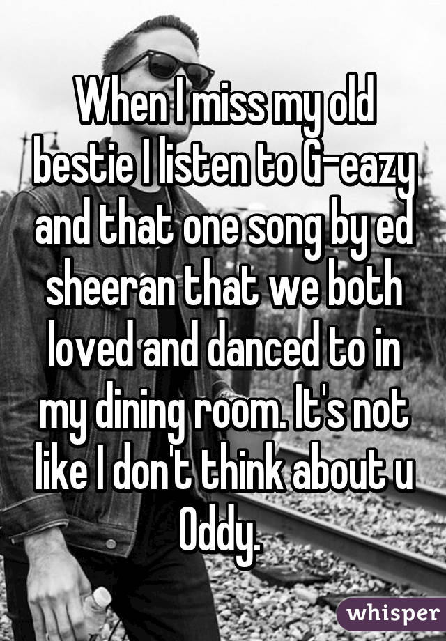 When I miss my old bestie I listen to G-eazy and that one song by ed sheeran that we both loved and danced to in my dining room. It's not like I don't think about u Oddy. 