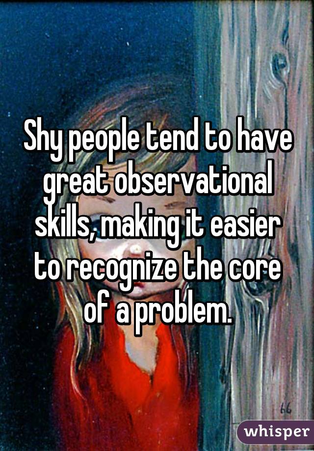 Shy people tend to have great observational skills, making it easier to recognize the core of a problem.