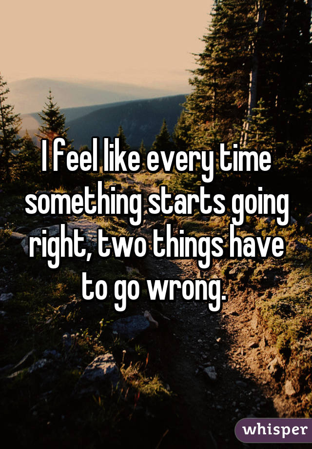 I feel like every time something starts going right, two things have to go wrong. 