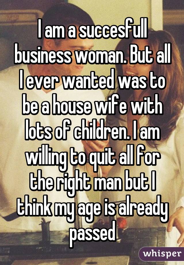 I am a succesfull business woman. But all I ever wanted was to be a house wife with lots of children. I am willing to quit all for the right man but I think my age is already passed