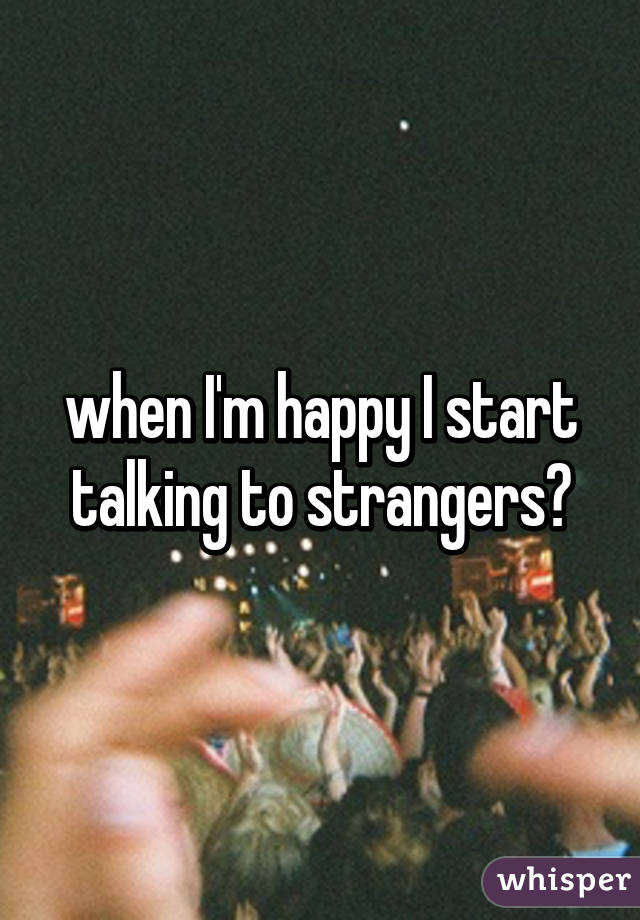 when I'm happy I start talking to strangers😏