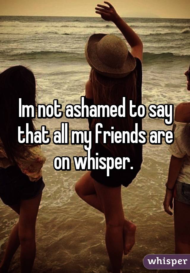 Im not ashamed to say that all my friends are on whisper. 