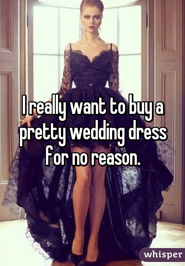 I really want to buy a pretty wedding dress for no reason.