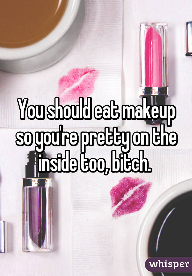 You should eat makeup so you're pretty on the inside too, bitch. 